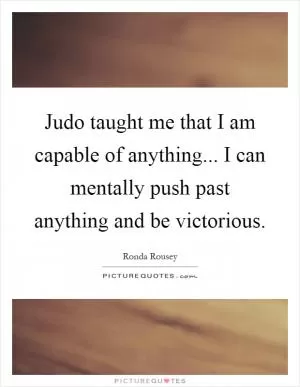 Judo taught me that I am capable of anything... I can mentally push past anything and be victorious Picture Quote #1