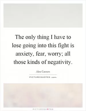 The only thing I have to lose going into this fight is anxiety, fear, worry; all those kinds of negativity Picture Quote #1