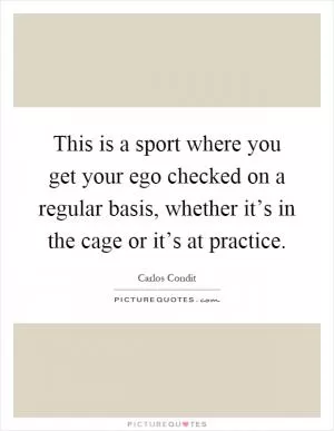 This is a sport where you get your ego checked on a regular basis, whether it’s in the cage or it’s at practice Picture Quote #1