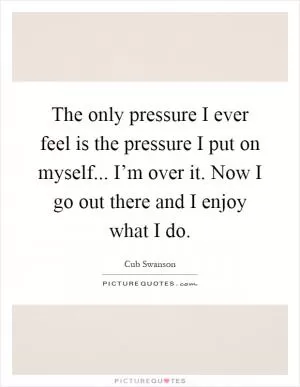 The only pressure I ever feel is the pressure I put on myself... I’m over it. Now I go out there and I enjoy what I do Picture Quote #1