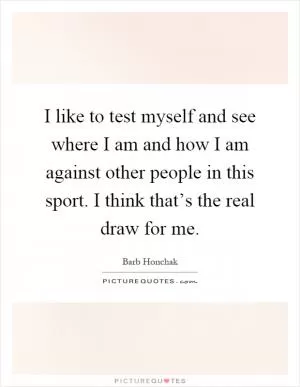 I like to test myself and see where I am and how I am against other people in this sport. I think that’s the real draw for me Picture Quote #1