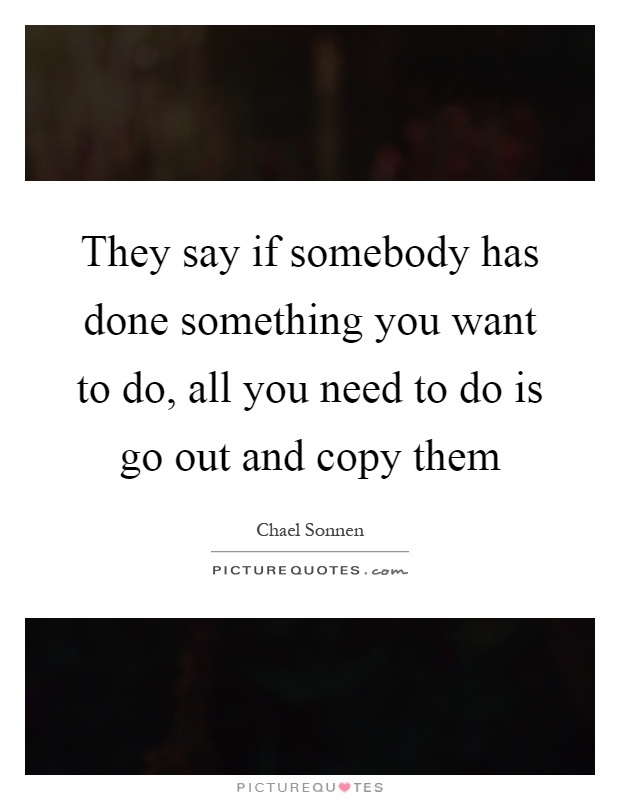 They say if somebody has done something you want to do, all you need to do is go out and copy them Picture Quote #1
