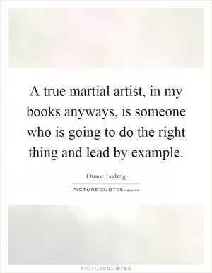 A true martial artist, in my books anyways, is someone who is going to do the right thing and lead by example Picture Quote #1