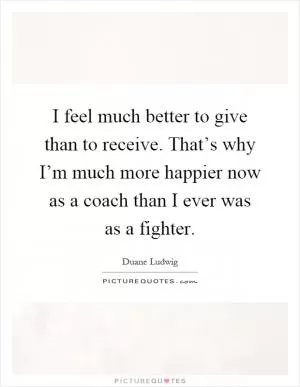 I feel much better to give than to receive. That’s why I’m much more happier now as a coach than I ever was as a fighter Picture Quote #1