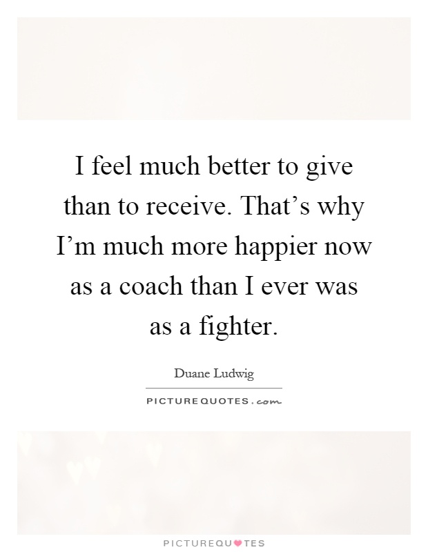 I feel much better to give than to receive. That's why I'm much more happier now as a coach than I ever was as a fighter Picture Quote #1
