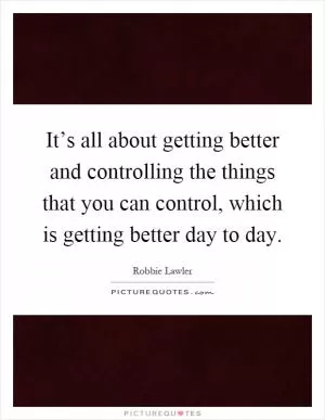 It’s all about getting better and controlling the things that you can control, which is getting better day to day Picture Quote #1