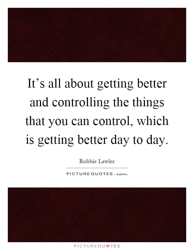 It's all about getting better and controlling the things that you can control, which is getting better day to day Picture Quote #1