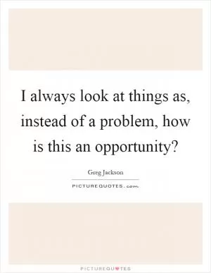 I always look at things as, instead of a problem, how is this an opportunity? Picture Quote #1