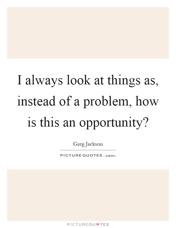 I always look at things as, instead of a problem, how is this an opportunity? Picture Quote #1