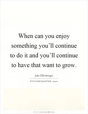 When can you enjoy something you’ll continue to do it and you’ll continue to have that want to grow Picture Quote #1
