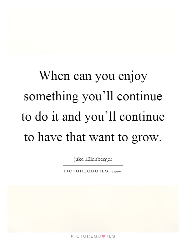 When can you enjoy something you'll continue to do it and you'll continue to have that want to grow Picture Quote #1