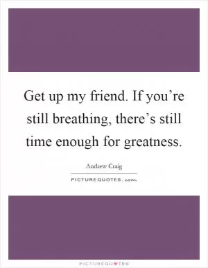 Get up my friend. If you’re still breathing, there’s still time enough for greatness Picture Quote #1