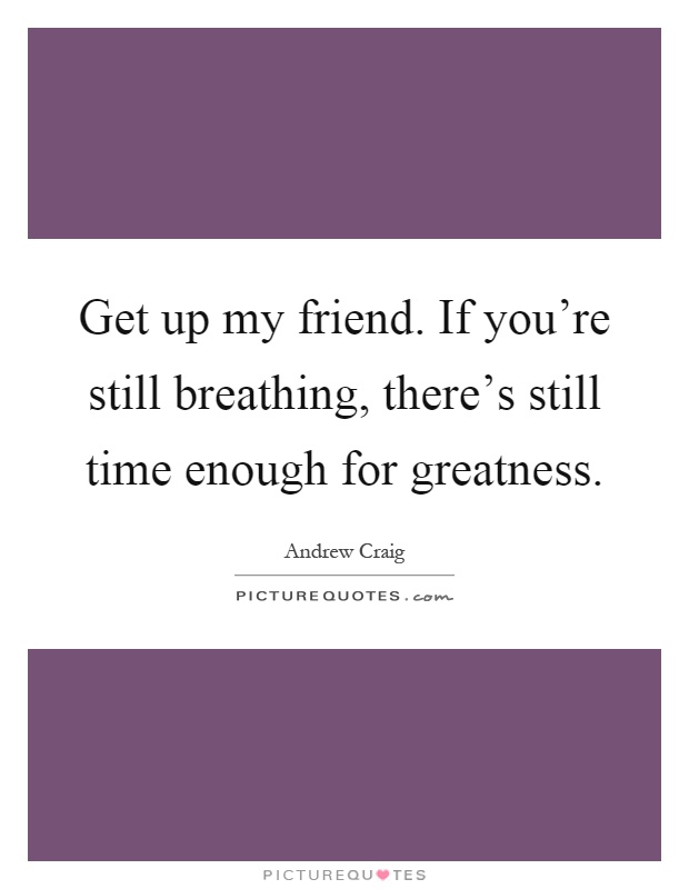 Get up my friend. If you're still breathing, there's still time enough for greatness Picture Quote #1