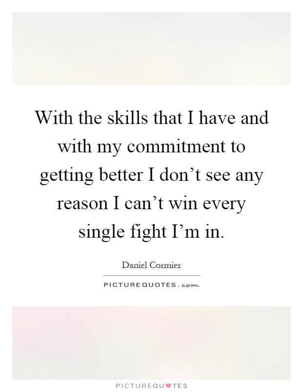 With the skills that I have and with my commitment to getting better I don't see any reason I can't win every single fight I'm in Picture Quote #1