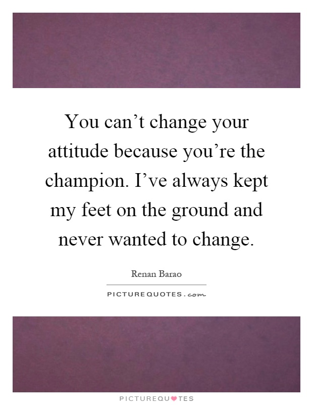 You can't change your attitude because you're the champion. I've always kept my feet on the ground and never wanted to change Picture Quote #1