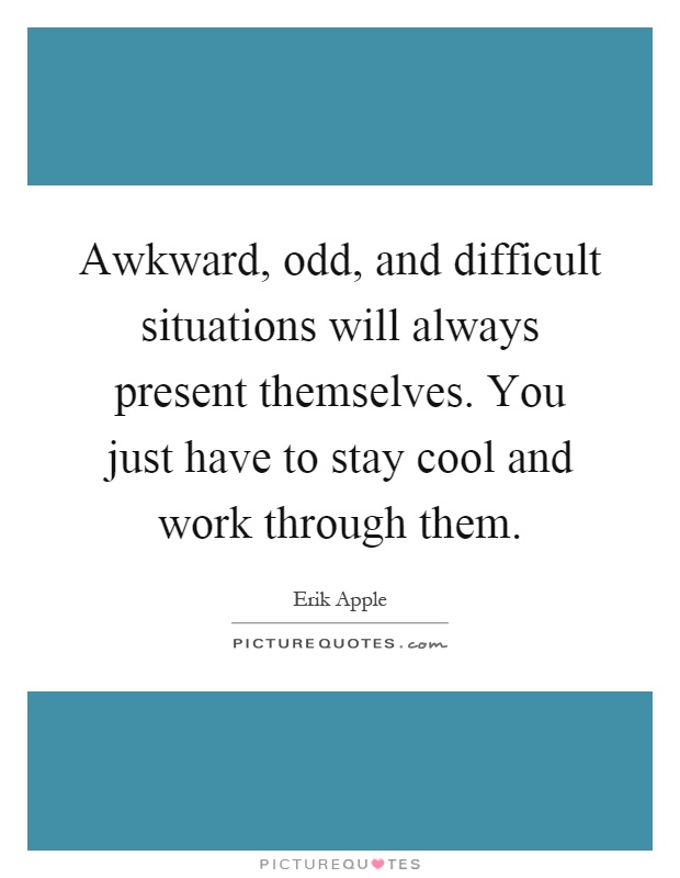 Awkward, odd, and difficult situations will always present themselves. You just have to stay cool and work through them Picture Quote #1