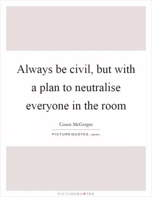 Always be civil, but with a plan to neutralise everyone in the room Picture Quote #1