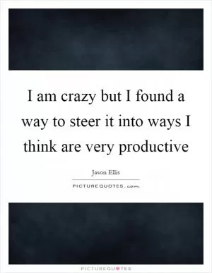 I am crazy but I found a way to steer it into ways I think are very productive Picture Quote #1