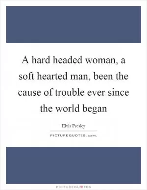 A hard headed woman, a soft hearted man, been the cause of trouble ever since the world began Picture Quote #1