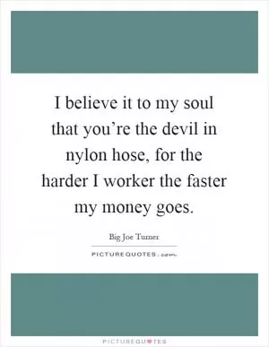 I believe it to my soul that you’re the devil in nylon hose, for the harder I worker the faster my money goes Picture Quote #1