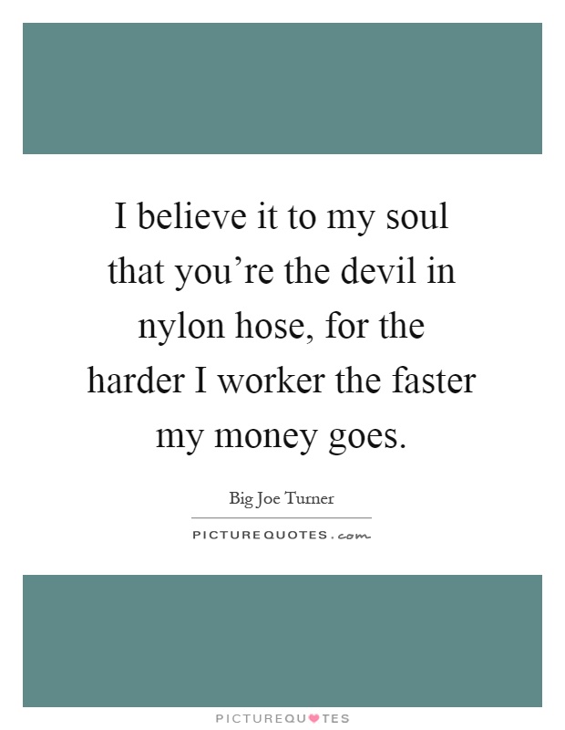I believe it to my soul that you're the devil in nylon hose, for the harder I worker the faster my money goes Picture Quote #1