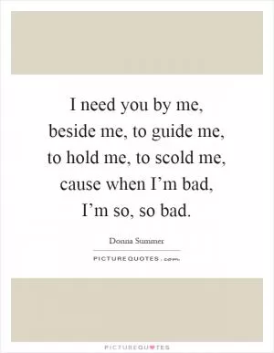 I need you by me, beside me, to guide me, to hold me, to scold me, cause when I’m bad, I’m so, so bad Picture Quote #1