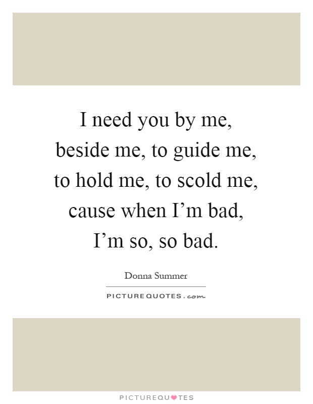 I need you by me, beside me, to guide me, to hold me, to scold me, cause when I'm bad, I'm so, so bad Picture Quote #1