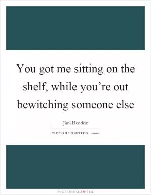 You got me sitting on the shelf, while you’re out bewitching someone else Picture Quote #1