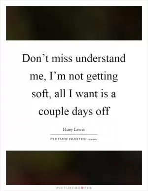 Don’t miss understand me, I’m not getting soft, all I want is a couple days off Picture Quote #1