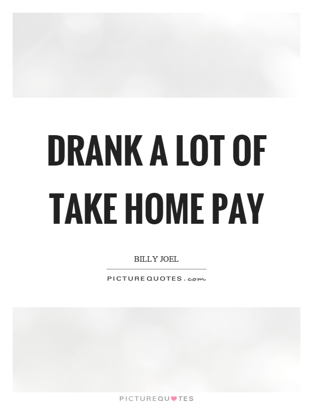 Drank a lot of take home pay Picture Quote #1