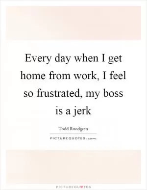 Every day when I get home from work, I feel so frustrated, my boss is a jerk Picture Quote #1