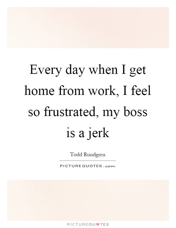 Every day when I get home from work, I feel so frustrated, my boss is a jerk Picture Quote #1