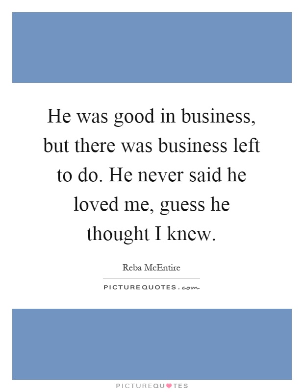 He was good in business, but there was business left to do. He never said he loved me, guess he thought I knew Picture Quote #1