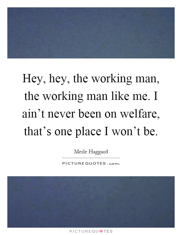 Hey, hey, the working man, the working man like me. I ain't never been on welfare, that's one place I won't be Picture Quote #1