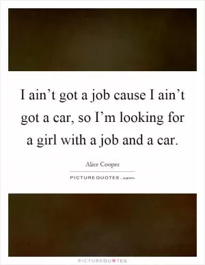 I ain’t got a job cause I ain’t got a car, so I’m looking for a girl with a job and a car Picture Quote #1
