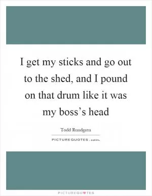 I get my sticks and go out to the shed, and I pound on that drum like it was my boss’s head Picture Quote #1