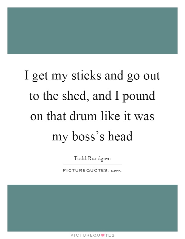 I get my sticks and go out to the shed, and I pound on that drum like it was my boss's head Picture Quote #1