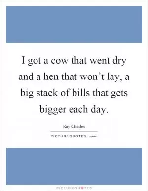 I got a cow that went dry and a hen that won’t lay, a big stack of bills that gets bigger each day Picture Quote #1