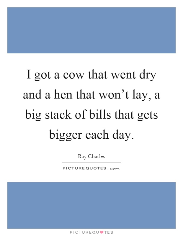 I got a cow that went dry and a hen that won't lay, a big stack of bills that gets bigger each day Picture Quote #1