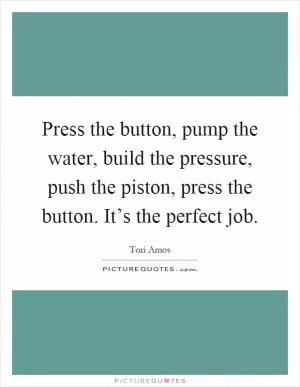 Press the button, pump the water, build the pressure, push the piston, press the button. It’s the perfect job Picture Quote #1