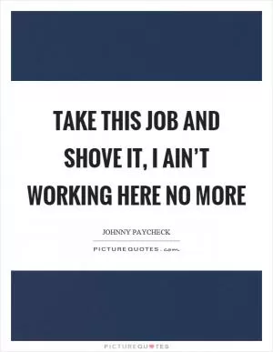 Take this job and shove it, I ain’t working here no more Picture Quote #1