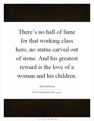 There’s no hall of fame for that working class hero, no statue carved out of stone. And his greatest reward is the love of a woman and his children Picture Quote #1