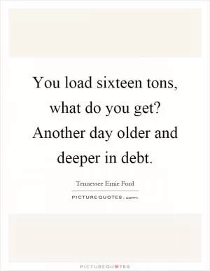 You load sixteen tons, what do you get? Another day older and deeper in debt Picture Quote #1