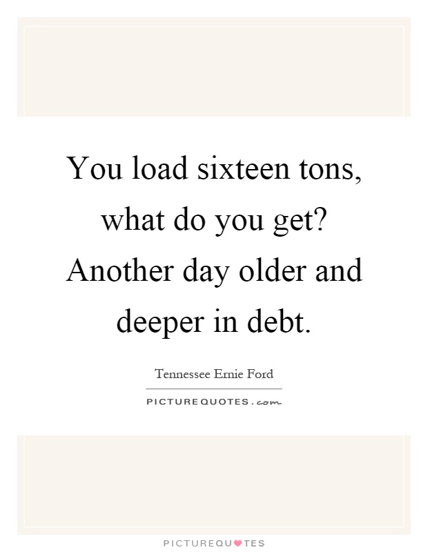 You load sixteen tons, what do you get? Another day older and deeper in debt Picture Quote #1