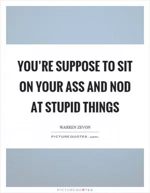 You’re suppose to sit on your ass and nod at stupid things Picture Quote #1