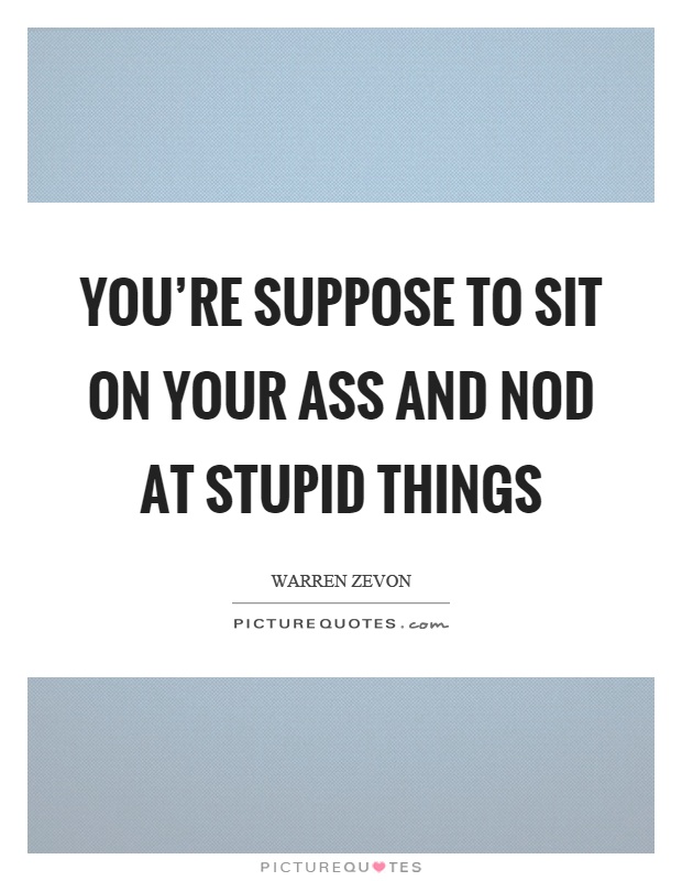You're suppose to sit on your ass and nod at stupid things Picture Quote #1