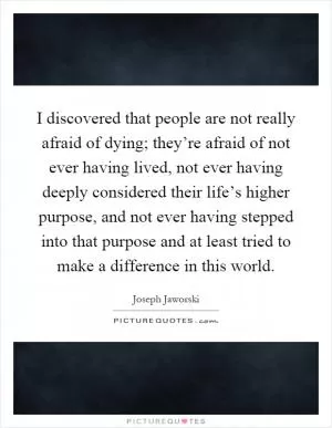 I discovered that people are not really afraid of dying; they’re afraid of not ever having lived, not ever having deeply considered their life’s higher purpose, and not ever having stepped into that purpose and at least tried to make a difference in this world Picture Quote #1
