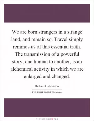 We are born strangers in a strange land, and remain so. Travel simply reminds us of this essential truth. The transmission of a powerful story, one human to another, is an alchemical activity in which we are enlarged and changed Picture Quote #1