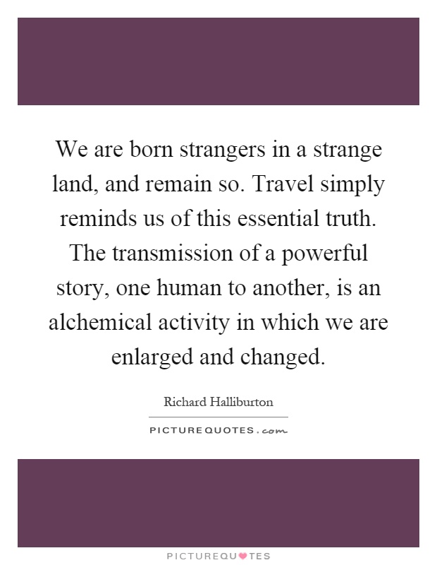 We are born strangers in a strange land, and remain so. Travel simply reminds us of this essential truth. The transmission of a powerful story, one human to another, is an alchemical activity in which we are enlarged and changed Picture Quote #1