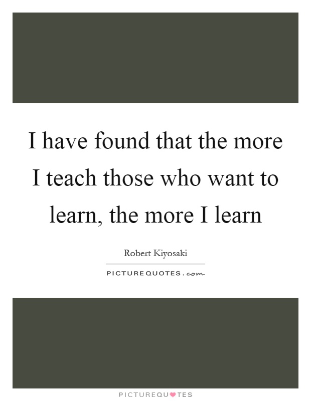 I have found that the more I teach those who want to learn, the more I learn Picture Quote #1
